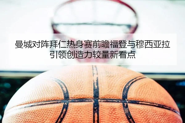 曼城对阵拜仁热身赛前瞻福登与穆西亚拉引领创造力较量新看点