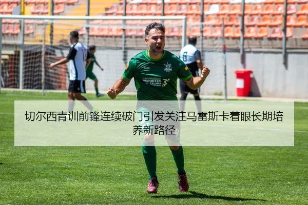 切尔西青训前锋连续破门引发关注马雷斯卡着眼长期培养新路径