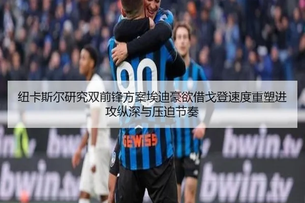 纽卡斯尔研究双前锋方案埃迪豪欲借戈登速度重塑进攻纵深与压迫节奏